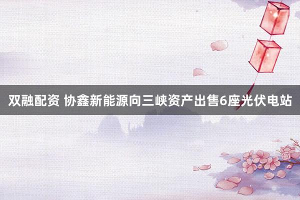 双融配资 协鑫新能源向三峡资产出售6座光伏电站
