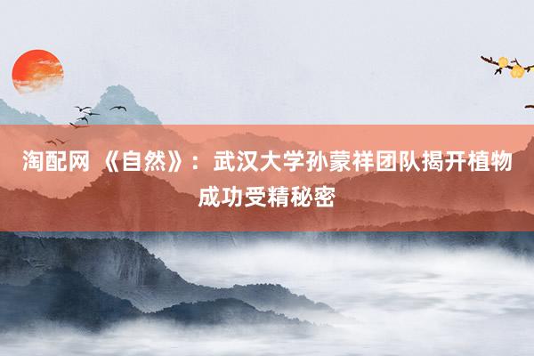 淘配网 《自然》：武汉大学孙蒙祥团队揭开植物成功受精秘密