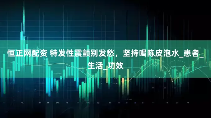 恒正网配资 特发性震颤别发愁，坚持喝陈皮泡水_患者_生活_功效