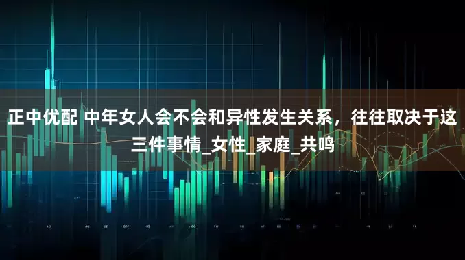 正中优配 中年女人会不会和异性发生关系，往往取决于这三件事情_女性_家庭_共鸣