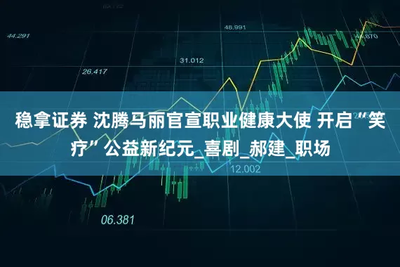 稳拿证券 沈腾马丽官宣职业健康大使 开启“笑疗”公益新纪元_喜剧_郝建_职场