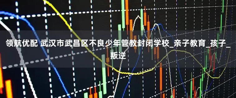 领航优配 武汉市武昌区不良少年管教封闭学校_亲子教育_孩子_叛逆