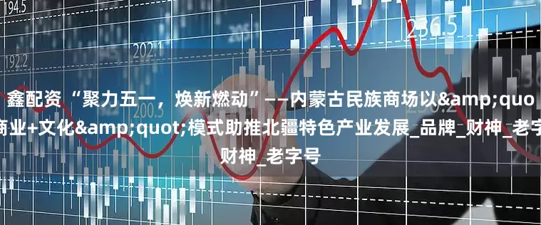 鑫配资 “聚力五一，焕新燃动”——内蒙古民族商场以&quot;商业+文化&quot;模式助推北疆特色产业发展_品牌_财神_老字号