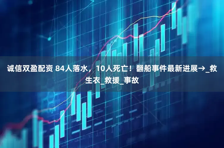 诚信双盈配资 84人落水，10人死亡！翻船事件最新进展→_救生衣_救援_事故