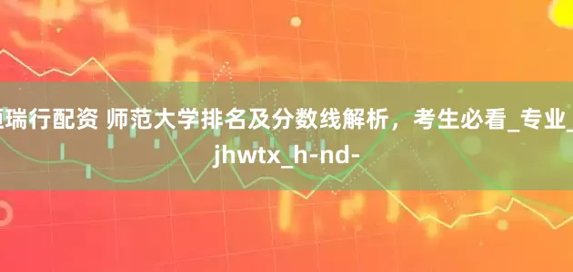 恒瑞行配资 师范大学排名及分数线解析，考生必看_专业_bjhwtx_h-nd-