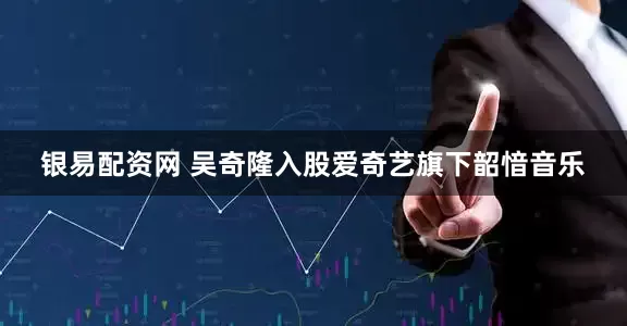 银易配资网 吴奇隆入股爱奇艺旗下韶愔音乐