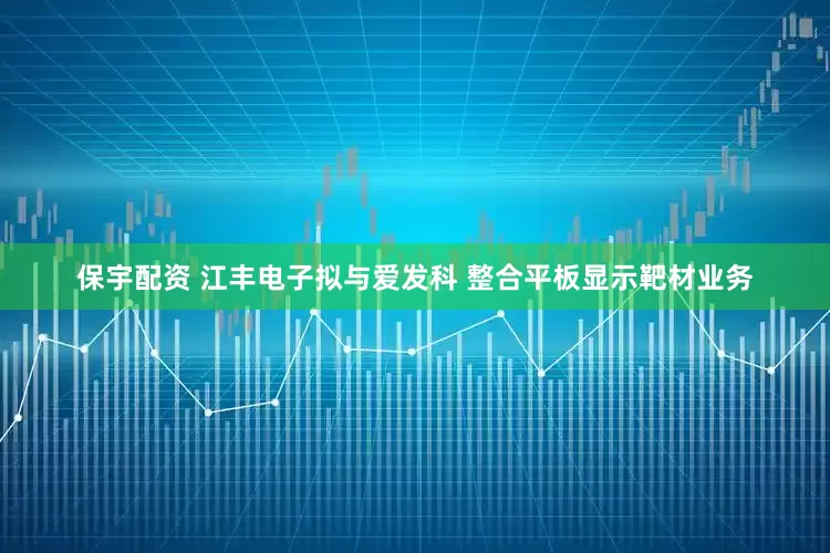 保宇配资 江丰电子拟与爱发科 整合平板显示靶材业务