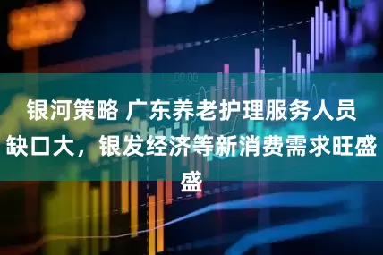 银河策略 广东养老护理服务人员缺口大，银发经济等新消费需求旺盛