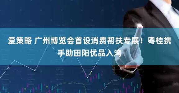 爱策略 广州博览会首设消费帮扶专展！粤桂携手助田阳优品入湾