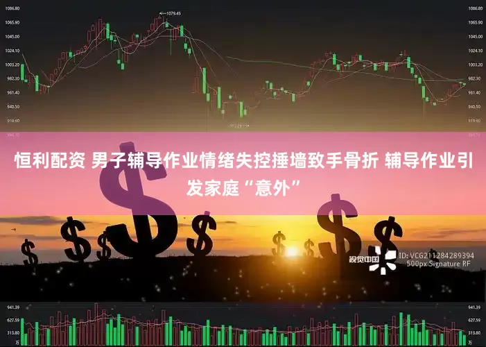 恒利配资 男子辅导作业情绪失控捶墙致手骨折 辅导作业引发家庭“意外”
