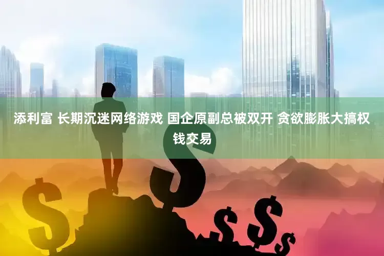 添利富 长期沉迷网络游戏 国企原副总被双开 贪欲膨胀大搞权钱交易
