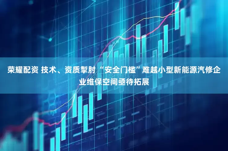 荣耀配资 技术、资质掣肘 “安全门槛”难越小型新能源汽修企业维保空间亟待拓展