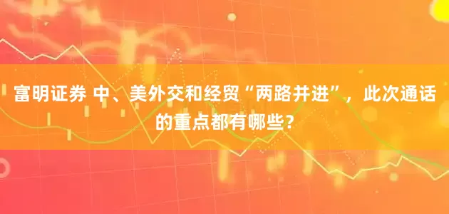 富明证券 中、美外交和经贸“两路并进”，此次通话的重点都有哪些？