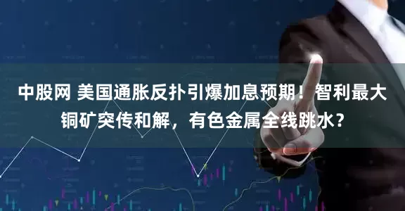 中股网 美国通胀反扑引爆加息预期！智利最大铜矿突传和解，有色金属全线跳水？